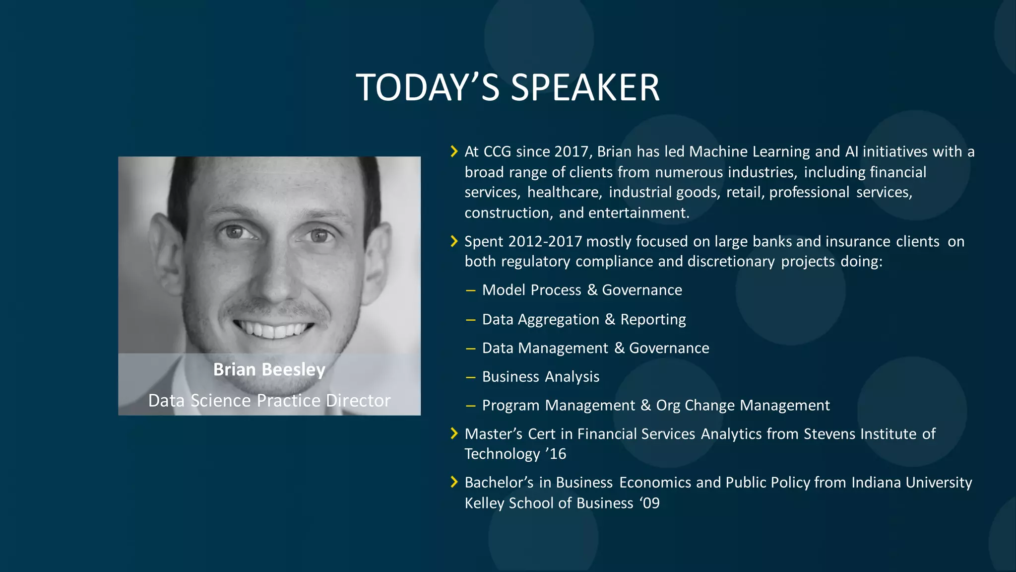 Brian Beesley Data Science Practice Director At CCG since 2017, Brian has led Machine Learning and AI initiatives with a broad range of clients from numerous industries, including financial services, healthcare, industrial goods, retail, professional services, construction, and entertainment. Spent 2012-2017 mostly focused on large banks and insurance clients on both regulatory compliance and discretionary projects doing: – Model Process & Governance – Data Aggregation & Reporting – Data Management & Governance – Business Analysis – Program Management & Org Change Management Master’s Cert in Financial Services Analytics from Stevens Institute of Technology ’16 Bachelor’s in Business Economics and Public Policy from Indiana University Kelley School of Business ‘09 TODAY’S SPEAKER 