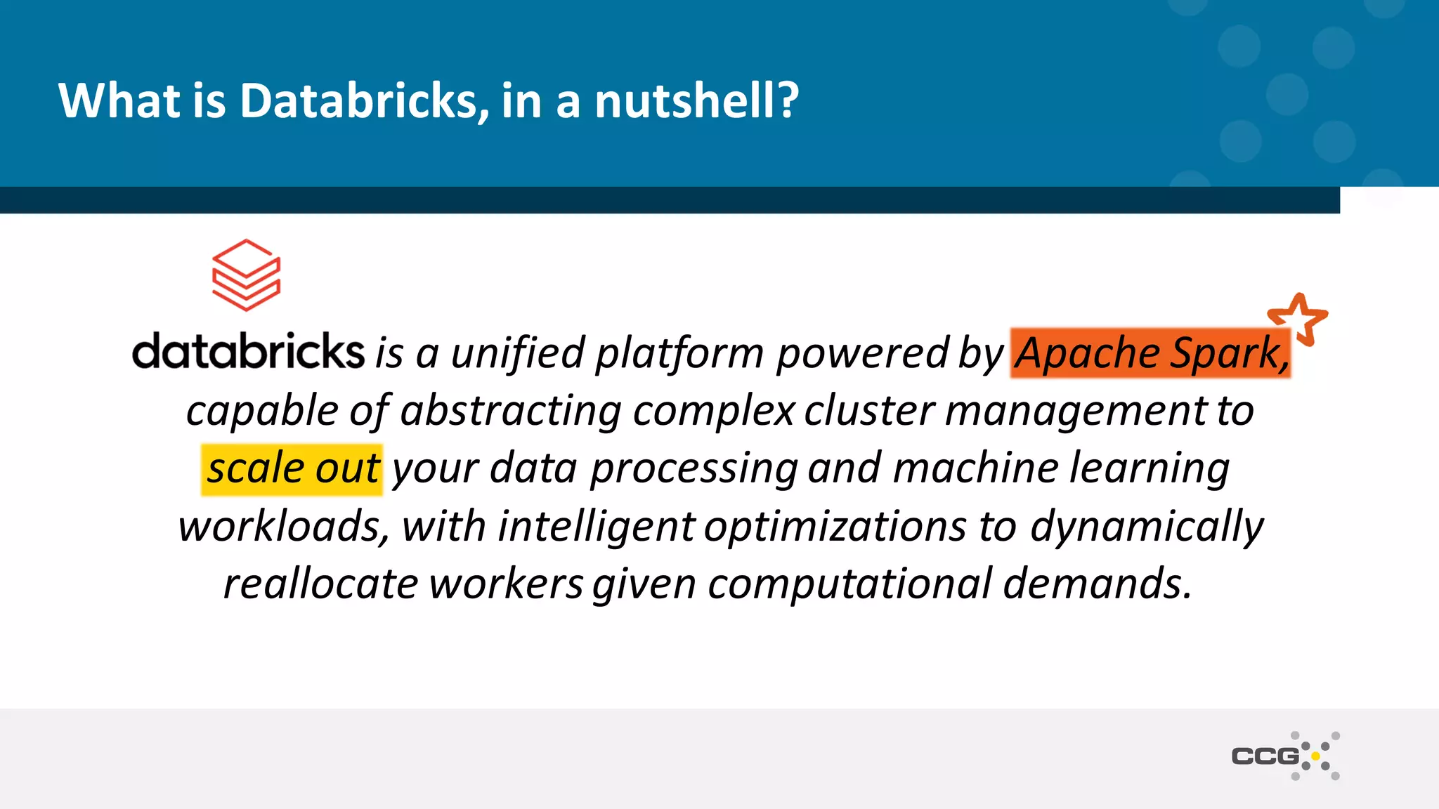 What is Databricks, in a nutshell? is a unified platform powered by Apache Spark, capable of abstracting complex cluster management to scale out your data processing and machine learning workloads, with intelligent optimizations to dynamically reallocate workersgiven computational demands. 