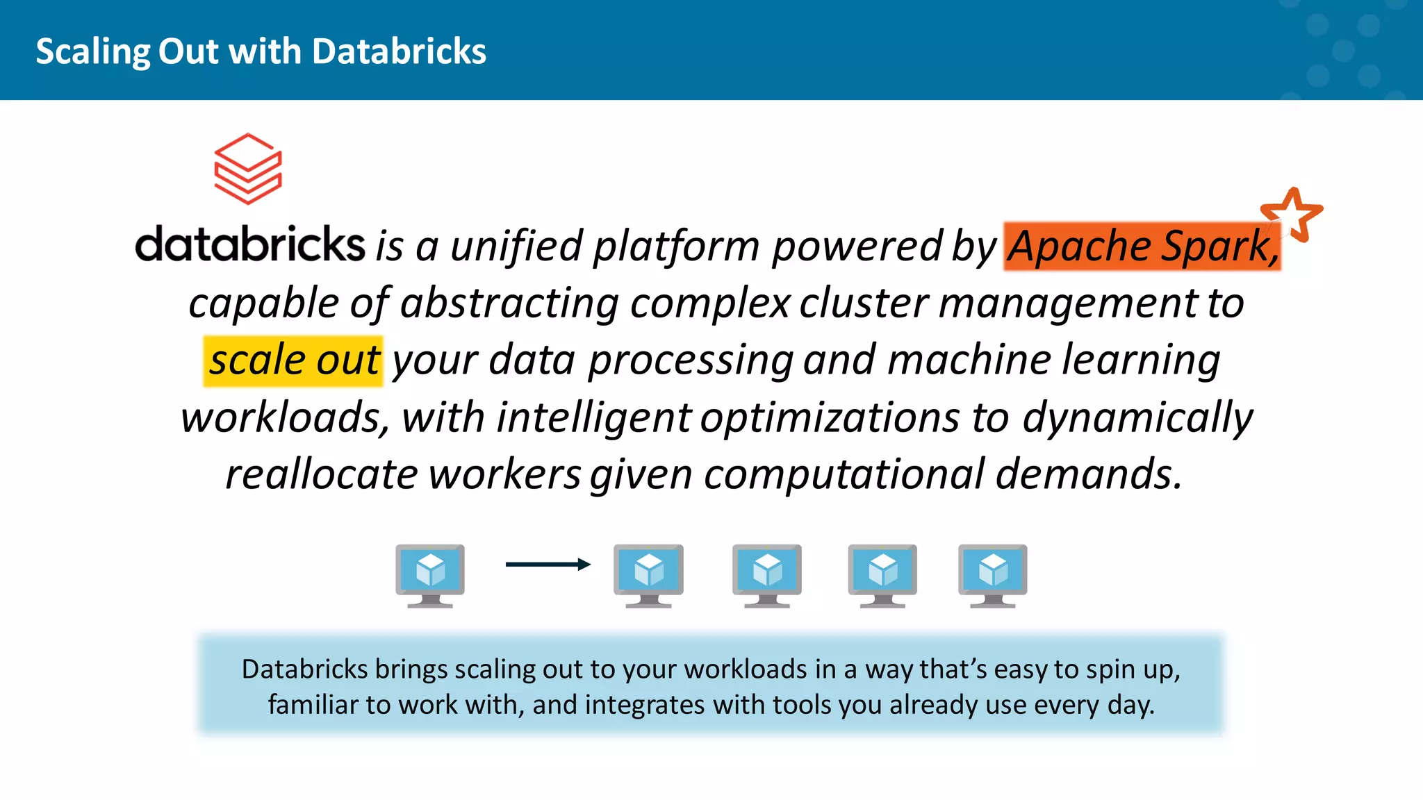 Scaling Out with Databricks is a unified platform powered by Apache Spark, capable of abstracting complex cluster management to scale out your data processing and machine learning workloads, with intelligent optimizations to dynamically reallocate workersgiven computational demands. Databricks brings scaling out to your workloads in a way that’s easy to spin up, familiar to work with, and integrates with tools you already use every day. 