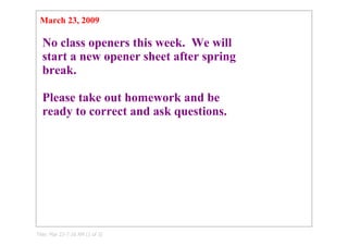 March 23, 2009

  No class openers this week.  We will 
  start a new opener sheet after spring 
  break. 

  Please take out homework and be 
  ready to correct and ask questions.




Title: Mar 23­7:10 AM (1 of 3)
 