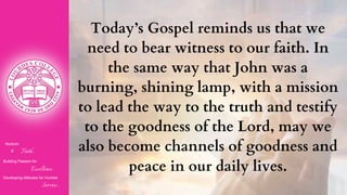 Nurturin
g Faith...
Building Passion for
Excellence..
.
Developing Attitudes for Humble
Service...
Today’s Gospel reminds us that we
need to bear witness to our faith. In
the same way that John was a
burning, shining lamp, with a mission
to lead the way to the truth and testify
to the goodness of the Lord, may we
also become channels of goodness and
peace in our daily lives.
 