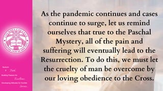 Nurturin
g Faith...
Building Passion for
Excellence..
.
Developing Attitudes for Humble
Service...
As the pandemic continues and cases
continue to surge, let us remind
ourselves that true to the Paschal
Mystery, all of the pain and
suffering will eventually lead to the
Resurrection. To do this, we must let
the cruelty of man be overcome by
our loving obedience to the Cross.
 