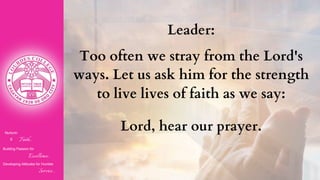 Nurturin
g Faith...
Building Passion for
Excellence..
.
Developing Attitudes for Humble
Service...
Leader:
Too often we stray from the Lord's
ways. Let us ask him for the strength
to live lives of faith as we say:
Lord, hear our prayer.
 