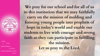 Nurturin
g Faith...
Building Passion for
Excellence..
.
Developing Attitudes for Humble
Service...
We pray for our school and for all of us
in this institution that we may faithfully
carry on the mission of molding and
forming young people into prophets of
hope in today’s world and enable our
students to live with courage and strong
faith so they can participate in fulfilling
the mission.
Let us pray to the Lord.
 