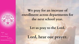 Nurturin
g Faith...
Building Passion for
Excellence..
.
Developing Attitudes for Humble
Service...
We pray for an increase of
enrollment across departments for
the next school year.
Let us pray to the Lord.
Lord, hear our prayer.
 