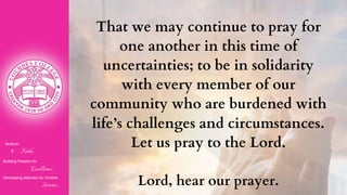 Nurturin
g Faith...
Building Passion for
Excellence..
.
Developing Attitudes for Humble
Service...
That we may continue to pray for
one another in this time of
uncertainties; to be in solidarity
with every member of our
community who are burdened with
life’s challenges and circumstances.
Let us pray to the Lord.
Lord, hear our prayer.
 