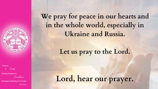 Nurturin
g Faith...
Building Passion for
Excellence..
.
Developing Attitudes for Humble
Service...
We pray for peace in our hearts and
in the whole world, especially in
Ukraine and Russia.
Let us pray to the Lord.
Lord, hear our prayer.
 