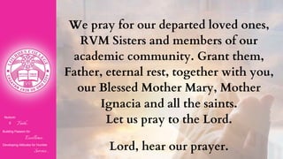 Nurturin
g Faith...
Building Passion for
Excellence..
.
Developing Attitudes for Humble
Service...
We pray for our departed loved ones,
RVM Sisters and members of our
academic community. Grant them,
Father, eternal rest, together with you,
our Blessed Mother Mary, Mother
Ignacia and all the saints.
Let us pray to the Lord.
Lord, hear our prayer.
 