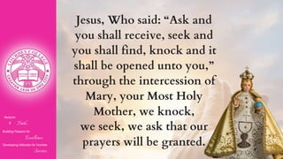 Nurturin
g Faith...
Building Passion for
Excellence..
.
Developing Attitudes for Humble
Service...
Jesus, Who said: “Ask and
you shall receive, seek and
you shall find, knock and it
shall be opened unto you,”
through the intercession of
Mary, your Most Holy
Mother, we knock,
we seek, we ask that our
prayers will be granted.
 