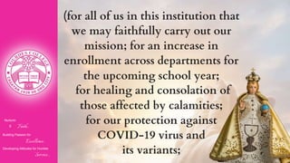 Nurturin
g Faith...
Building Passion for
Excellence..
.
Developing Attitudes for Humble
Service...
(for all of us in this institution that
we may faithfully carry out our
mission; for an increase in
enrollment across departments for
the upcoming school year;
for healing and consolation of
those affected by calamities;
for our protection against
COVID-19 virus and
its variants;
 