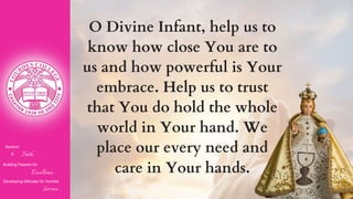 Nurturin
g Faith...
Building Passion for
Excellence..
.
Developing Attitudes for Humble
Service...
O Divine Infant, help us to
know how close You are to
us and how powerful is Your
embrace. Help us to trust
that You do hold the whole
world in Your hand. We
place our every need and
care in Your hands.
 