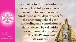 Nurturin
g Faith...
Building Passion for
Excellence..
.
Developing Attitudes for Humble
Service...
(for all of us in this institution that
we may faithfully carry out our
mission; for an increase in
enrollment across departments for
the upcoming school year;
for healing and consolation of
those affected by calamities;
for our protection against
COVID-19 virus and
its variants;
 