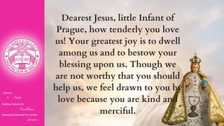 Nurturin
g Faith...
Building Passion for
Excellence..
.
Developing Attitudes for Humble
Service...
Dearest Jesus, little Infant of
Prague, how tenderly you love
us! Your greatest joy is to dwell
among us and to bestow your
blessing upon us. Though we
are not worthy that you should
help us, we feel drawn to you by
love because you are kind and
merciful.
 