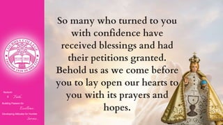 Nurturin
g Faith...
Building Passion for
Excellence..
.
Developing Attitudes for Humble
Service...
So many who turned to you
with confidence have
received blessings and had
their petitions granted.
Behold us as we come before
you to lay open our hearts to
you with its prayers and
hopes.
 