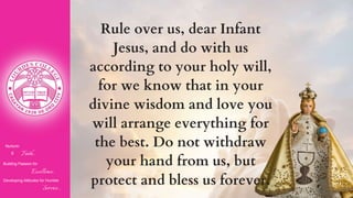 Nurturin
g Faith...
Building Passion for
Excellence..
.
Developing Attitudes for Humble
Service...
Rule over us, dear Infant
Jesus, and do with us
according to your holy will,
for we know that in your
divine wisdom and love you
will arrange everything for
the best. Do not withdraw
your hand from us, but
protect and bless us forever.
 
