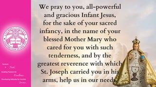 Nurturin
g Faith...
Building Passion for
Excellence..
.
Developing Attitudes for Humble
Service...
We pray to you, all-powerful
and gracious Infant Jesus,
for the sake of your sacred
infancy, in the name of your
blessed Mother Mary who
cared for you with such
tenderness, and by the
greatest reverence with which
St. Joseph carried you in his
arms, help us in our needs.
 