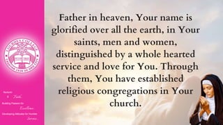 Nurturin
g Faith...
Building Passion for
Excellence..
.
Developing Attitudes for Humble
Service...
Father in heaven, Your name is
glorified over all the earth, in Your
saints, men and women,
distinguished by a whole hearted
service and love for You. Through
them, You have established
religious congregations in Your
church.
 