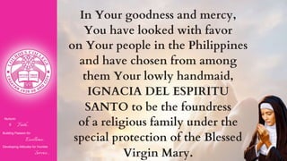 Nurturin
g Faith...
Building Passion for
Excellence..
.
Developing Attitudes for Humble
Service...
In Your goodness and mercy,
You have looked with favor
on Your people in the Philippines
and have chosen from among
them Your lowly handmaid,
IGNACIA DEL ESPIRITU
SANTO to be the foundress
of a religious family under the
special protection of the Blessed
Virgin Mary.
 
