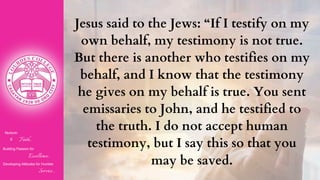 Nurturin
g Faith...
Building Passion for
Excellence..
.
Developing Attitudes for Humble
Service...
Jesus said to the Jews: “If I testify on my
own behalf, my testimony is not true.
But there is another who testifies on my
behalf, and I know that the testimony
he gives on my behalf is true. You sent
emissaries to John, and he testified to
the truth. I do not accept human
testimony, but I say this so that you
may be saved.
 