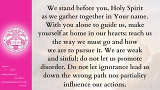 Nurturin
g Faith...
Building Passion for
Excellence..
.
Developing Attitudes for Humble
Service...
We stand before you, Holy Spirit
as we gather together in Your name.
With you alone to guide us, make
yourself at home in our hearts; teach us
the way we must go and how
we are to pursue it. We are weak
and sinful; do not let us promote
disorder. Do not let ignorance lead us
down the wrong path nor partiality
influence our actions.
 