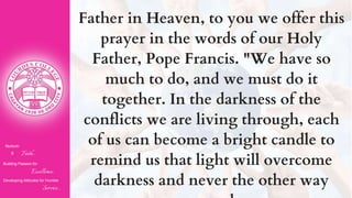Father in Heaven, to you we offer this
prayer in the words of our Holy
Father, Pope Francis. "We have so
much to do, and we must do it
together. In the darkness of the
conflicts we are living through, each
of us can become a bright candle to
remind us that light will overcome
darkness and never the other way
Nurturin
g Faith...
Building Passion for
Excellence..
.
Developing Attitudes for Humble
Service...
 