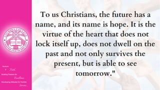 Nurturin
g Faith...
Building Passion for
Excellence..
.
Developing Attitudes for Humble
Service...
To us Christians, the future has a
name, and its name is hope. It is the
virtue of the heart that does not
lock itself up, does not dwell on the
past and not only survives the
present, but is able to see
tomorrow."
 