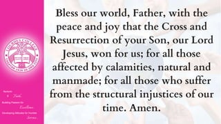 Nurturin
g Faith...
Building Passion for
Excellence..
.
Developing Attitudes for Humble
Service...
Bless our world, Father, with the
peace and joy that the Cross and
Resurrection of your Son, our Lord
Jesus, won for us; for all those
affected by calamities, natural and
manmade; for all those who suffer
from the structural injustices of our
time. Amen.
 
