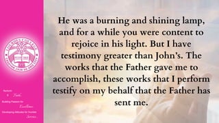 Nurturin
g Faith...
Building Passion for
Excellence..
.
Developing Attitudes for Humble
Service...
He was a burning and shining lamp,
and for a while you were content to
rejoice in his light. But I have
testimony greater than John’s. The
works that the Father gave me to
accomplish, these works that I perform
testify on my behalf that the Father has
sent me.
 