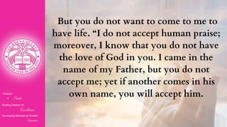 Nurturin
g Faith...
Building Passion for
Excellence..
.
Developing Attitudes for Humble
Service...
But you do not want to come to me to
have life. “I do not accept human praise;
moreover, I know that you do not have
the love of God in you. I came in the
name of my Father, but you do not
accept me; yet if another comes in his
own name, you will accept him.
 
