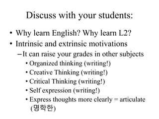 Discuss with your students:
• Why learn English? Why learn L2?
• Intrinsic and extrinsic motivations
–It can raise your grades in other subjects
• Organized thinking (writing!)
• Creative Thinking (writing!)
• Critical Thinking (writing!)
• Self expression (writing!)
• Express thoughts more clearly = articulate
(명학한)
 