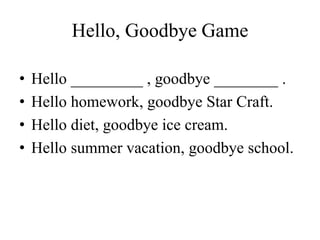 Hello, Goodbye Game
• Hello _________ , goodbye ________ .
• Hello homework, goodbye Star Craft.
• Hello diet, goodbye ice cream.
• Hello summer vacation, goodbye school.
 