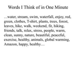 Words I Think of in One Minute
…water, stream, swim, waterfall, enjoy, red,
green, clothes, T-shirt, plants, trees, forest,
leaves, hike, walk, weekend, fit, hiking,
friends, talk, relax, stress, people, warm,
clean, sunny, nature, beautiful, peaceful,
exercise, healthy, animals, global warming,
Amazon, happy, healthy…
 