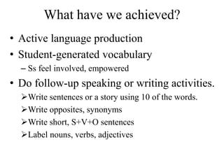 What have we achieved?
• Active language production
• Student-generated vocabulary
– Ss feel involved, empowered
• Do follow-up speaking or writing activities.
Write sentences or a story using 10 of the words.
Write opposites, synonyms
Write short, S+V+O sentences
Label nouns, verbs, adjectives
 