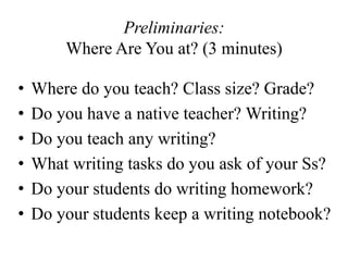 Preliminaries:
Where Are You at? (3 minutes)
• Where do you teach? Class size? Grade?
• Do you have a native teacher? Writing?
• Do you teach any writing?
• What writing tasks do you ask of your Ss?
• Do your students do writing homework?
• Do your students keep a writing notebook?
 