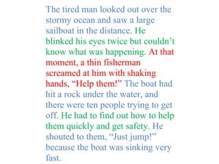 The tired man looked out over the
stormy ocean and saw a large
sailboat in the distance. He
blinked his eyes twice but couldn’t
know what was happening. At that
moment, a thin fisherman
screamed at him with shaking
hands, “Help them!” The boat had
hit a rock under the water, and
there were ten people trying to get
off. He had to find out how to help
them quickly and get safety. He
shouted to them, “Just jump!”
because the boat was sinking very
fast.
 