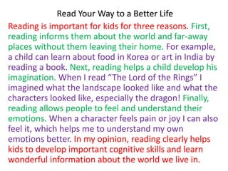 Read Your Way to a Better Life
Reading is important for kids for three reasons. First,
reading informs them about the world and far-away
places without them leaving their home. For example,
a child can learn about food in Korea or art in India by
reading a book. Next, reading helps a child develop his
imagination. When I read “The Lord of the Rings” I
imagined what the landscape looked like and what the
characters looked like, especially the dragon! Finally,
reading allows people to feel and understand their
emotions. When a character feels pain or joy I can also
feel it, which helps me to understand my own
emotions better. In my opinion, reading clearly helps
kids to develop important cognitive skills and learn
wonderful information about the world we live in.
 