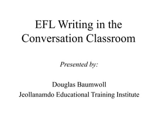 EFL Writing in the
Conversation Classroom
Presented by:
Douglas Baumwoll
Jeollanamdo Educational Training Institute
 