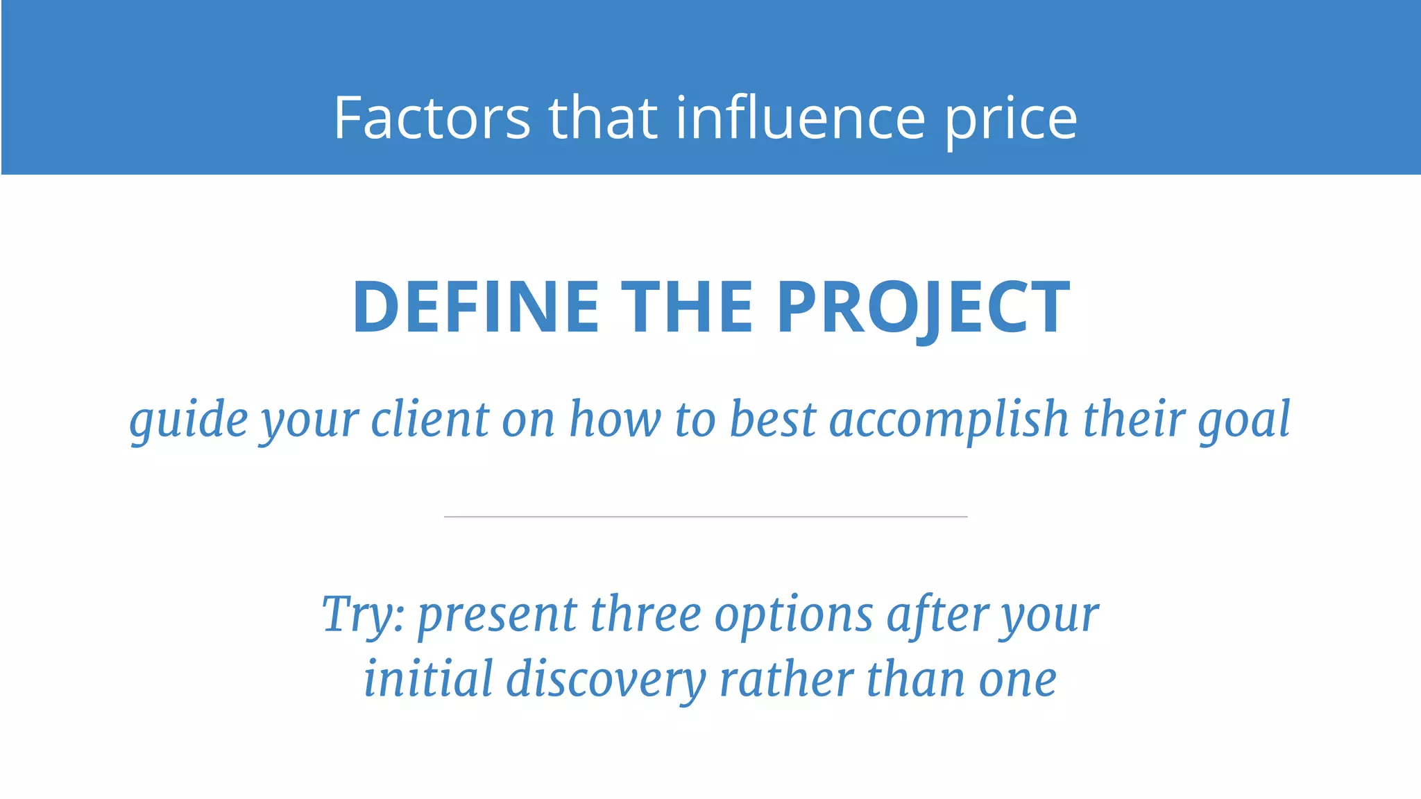 DEFINE THE PROJECT
guide your client on how to best accomplish their goal
Try: present three options after your
initial discovery rather than one
Factors that influence price
 