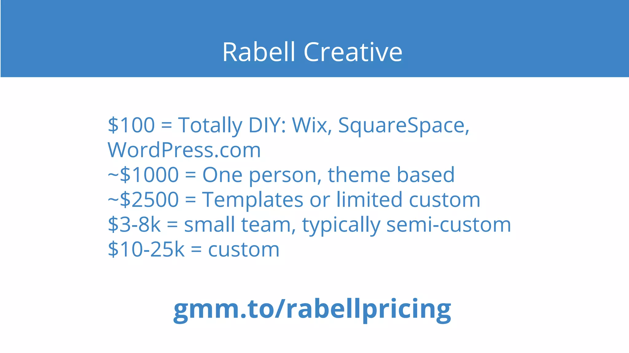 $100 = Totally DIY: Wix, SquareSpace,
WordPress.com
~$1000 = One person, theme based
~$2500 = Templates or limited custom
$3-8k = small team, typically semi-custom
$10-25k = custom
gmm.to/rabellpricing
Rabell Creative
 