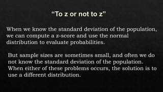 When we know the standard deviation of the population,
we can compute a z-score and use the normal
distribution to evaluate probabilities.
But sample sizes are sometimes small, and often we do
not know the standard deviation of the population.
When either of these problems occurs, the solution is to
use a different distribution.
 