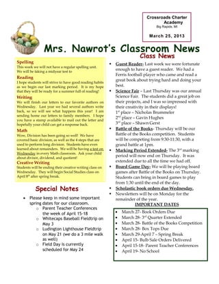 Crossroads Charter
                                                                                     Academy
                                                                                   Big Rapids, MI

                                                                                March 25, 2013


                 Mrs. Nawrot’s Classroom News
                                                                           Class News
      This
Spelling          Week’s Academics                           Guest Reader- Last week we were fortunate
This week we will not have a regular spelling unit.
We will be taking a midyear test to
                                                              enough to have a guest reader. We had a
                                                              Ferris football player who came and read a
Reading
                                                              great book about trying hard and doing your
I hope students will strive to have good reading habits
as we begin our last marking period. It is my hope            best.
that they will be ready for a summer full of reading!        Science Fair – Last Thursday was our annual
Writing                                                       Science Fair. The students did a great job on
We will finish our letters to our favorite authors on         their projects, and I was so impressed with
Wednesday. Last year we had several authors write             their creativity in their displays!
back, so we will see what happens this year! I am             1st place – Nicholas Brummeler
sending home our letters to family members. I hope
                                                              2nd place – Gavin Hughes
you have a stamp available to mail out the letter and
hopefully your child can get a response back.                 3rd place – Shawn Gerst
Math                                                         Battle of the Books- Thursday will be our
Wow, Division has been going so well! We have                 Battle of the Books competition. Students
covered basic division, as well as the 4 steps that are       will be competing from 9:30-11:30, with a
used to perform long division. Students have even             grand battle at 1pm.
learned about remainders. We will be having a test on        Marking Period Extended- The 3rd marking
Wednesday in every Math classroom. Ask your child
about divisor, dividend, and quotient!
                                                              period will now end on Thursday. It was
Creative Writing                                              extended due to all the time we had off.
Students will be ending their creative writing class on      Board Game Day- We will be playing board
Wednesday. They will begin Social Studies class on            games after Battle of the Books on Thursday.
April 8th after spring break.                                 Students can bring in board games to play
                                                              from 1:30 until the end of the day.
            Special Notes                                    Scholastic book orders due Wednesday.
                                                             Newsletters will be on Monday for the
    •   Please keep in mind some important                    remainder of the year.
        spring dates for our classroom.                                   IMPORTANT DATES
            o Parent Teacher Conferences
               the week of April 15-18                        •   March 27- Book Orders Due
            o Whitecaps Baseball Fieldtrip on                 •   March 28- 3rd Quarter Extended
               May 3                                          •   March 28- Battle of the Books Competition
            o Ludington Lighthouse Fieldtrip                  •   March 28- Box Tops Due
               on May 21 (we do a 3 mile walk                 •   March 29-April 7 – Spring Break
               as well)                                       •   April 15- Bulb Sale Orders Delivered
            o Field Day is currently                          •   April 15-18- Parent Teacher Conferences
               scheduled for May 24                           •   April 19- No School
 