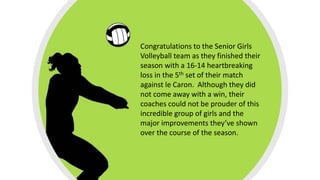 Congratulations to the Senior Girls
Volleyball team as they finished their
season with a 16-14 heartbreaking
loss in the 5th set of their match
against le Caron. Although they did
not come away with a win, their
coaches could not be prouder of this
incredible group of girls and the
major improvements they’ve shown
over the course of the season.
 