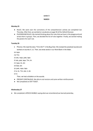 Junior 3
MARCH
Monday 25
● RULES. We went over the corrections of the comprehension activity we completed last
Thursday. After that, we worked on vocabulary at page 94 of the Oxford Discover.
● PLAYGROUND RULES. We started thinking about the rules that we have in the playground and
wrote them in groups. Then, we decided the list of rules together. Finally, we started making
the posters for each rule.
Tuesday 26
 Phonics: We read the story “Tim’s Din?” in the Bug Club. We revised the practiced sounds and
worked on sounds /i/, /z/. Then, we wrote words in our Word Bank in the folder.
/a/ naps
/m/ Tim
/s/ sits, naps, pats, taps
/t/ sits, pats, taps, Tim, tin
/n/ naps, tin, din
/d/ Dad, din
/p/ pats, naps, taps
/i/ is, tin, Tim, sits, it, din
/z/ is
Then, we had a dictation on the sounds.
● PRESENT CONTINUOUS. We did an oral revision and some written reinforcement.
● We completed an EXIT TICKET.
Wednesday 27
● We completed a SPEECH BUBBLE saying what we remembered we learned yesterday.
 