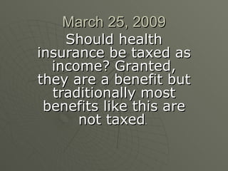 March 25, 2009 Should health insurance be taxed as income? Granted, they are a benefit but traditionally most benefits like this are not taxed .  