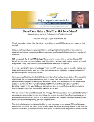 Should You Make a Child Your IRA Beneficiary?
                      If you do, there are some "minor concerns" to keep in mind.

                              Provided by Major League Investments, Inc.

Should you make a minor child the primary beneficiary of your IRA? Are there any caveats to that
choice?

IRA owners frequently name young children as contingent beneficiaries of their accounts, but
designating someone younger than 18 as the primary beneficiary of IRA assets invites a number of
questions.

Will you exploit the stretch IRA strategy? Some parents name a child or grandchild as an IRA
beneficiary because it just seems like a good thing to do ... without realizing that it could be one of
the greatest things they could do to promote lifetime wealth for that person.

If you have plenty of retirement funds apart from your IRA, you may want to consider making your
IRA a vehicle to provide for your heirs. The stretch IRA strategy could be a gateway to decades of
tax-deferred growth for those IRA assets.

When owners of traditional or Roth IRAs die, their beneficiaries have three choices. They can either
a) withdraw the money as a taxable lump sum, b) create their own inherited IRA that must be
emptied within five years of the original IRA owner's death, or c) leave the IRA in the name of the
deceased owner, and then begin taking Required Minimum Distributions based upon the
beneficiary's age. In this way, RMDs may be stretched over an heir's lifetime, and the remaining
invested assets retain their potential for tax-deferred growth.1,2

This last option is the core of the stretch IRA strategy. If the IRA custodian allows, the IRA beneficiary
can designate a second-generation beneficiary, the second-generation beneficiary can designate a
third-generation beneficiary, and so forth. As long as RMDs are properly made by the beneficiaries,
the IRA assets can keep growing, perhaps for generations.

The stretch IRA strategy is relatively flexible. In most instances, a non-spousal IRA beneficiary can
elect to quit stretching the assets at any time by taking the whole remaining balance of the inherited
IRA as a distribution. (Some IRA inheritors do run into situations where they need to withdraw more
 