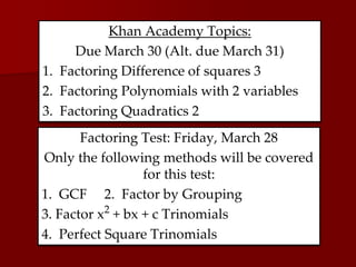 Khan Academy Topics:
Due March 30 (Alt. due March 31)
1. Factoring Difference of squares 3
2. Factoring Polynomials with 2 variables
3. Factoring Quadratics 2
Factoring Test: Friday, March 28
Only the following methods will be covered
for this test:
1. GCF 2. Factor by Grouping
3. Factor x2
+ bx + c Trinomials
4. Perfect Square Trinomials
 