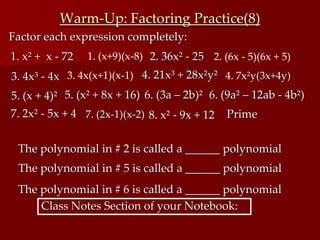Warm-Up: Factoring Practice(8)
3. 4x³ - 4x
7. (2x-1)(x-2)
1. (x+9)(x-8) 2. 36x² - 25 2. (6x - 5)(6x + 5)
3. 4x(x+1)(x-1) 4. 21x³ + 28x²y²
7. 2x² - 5x + 4
1. x² + x - 72
4. 7x²y(3x+4y)
Factor each expression completely:
5. (x + 4)² 5. (x² + 8x + 16)
The polynomial in # 2 is called a ______ polynomial
The polynomial in # 5 is called a ______ polynomial
6. (3a – 2b)²
The polynomial in # 6 is called a ______ polynomial
6. (9a² – 12ab - 4b²)
Class Notes Section of your Notebook:
8. x² - 9x + 12 Prime
 