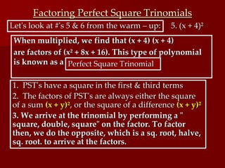 Factoring Perfect Square Trinomials
Let's look at #'s 5 & 6 from the warm – up: 5. (x + 4)²
When multiplied, we find that (x + 4) (x + 4)
are factors of (x² + 8x + 16). This type of polynomial
is known as a Perfect Square Trinomial
1. PST's have a square in the first & third terms
2. The factors of PST's are always either the square
of a sum (x + y)², or the square of a difference (x + y)²
3. We arrive at the trinomial by performing a "
square, double, square" on the factor. To factor
then, we do the opposite, which is a sq. root, halve,
sq. root. to arrive at the factors.
 