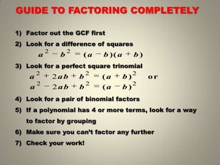 1) Factor out the GCF first
2) Look for a difference of squares
3) Look for a perfect square trinomial
4) Look for a pair of binomial factors
5) If a polynomial has 4 or more terms, look for a way
to factor by grouping
6) Make sure you can’t factor any further
7) Check your work!
GUIDE TO FACTORING COMPLETELY
2 2
( )( )a b a b a b
2 2 2
2 ( ) ora ab b a b
2 2 2
2 ( )a ab b a b
 