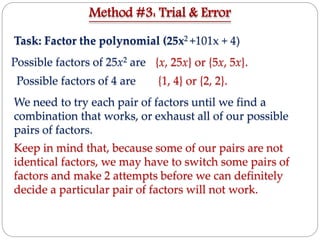 Task: Factor the polynomial (25x2 +101x + 4)
Possible factors of 25x2 are
Possible factors of 4 are
We need to try each pair of factors until we find a
combination that works, or exhaust all of our possible
pairs of factors.
Keep in mind that, because some of our pairs are not
identical factors, we may have to switch some pairs of
factors and make 2 attempts before we can definitely
decide a particular pair of factors will not work.
Method #3: Trial & Error
{x, 25x} or {5x, 5x}.
{1, 4} or {2, 2}.
 